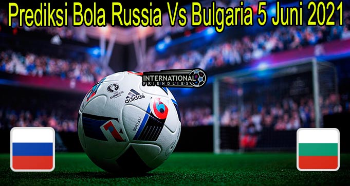Prediksi Bola Russia Vs Bulgaria 5 Juni 2021