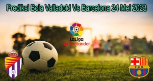 Prediksi Bola Valladold Vs Barcelona 24 Mei 2023
